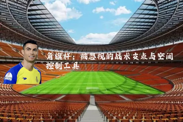 角旗杆:被忽视的战术支点与空间控制工具